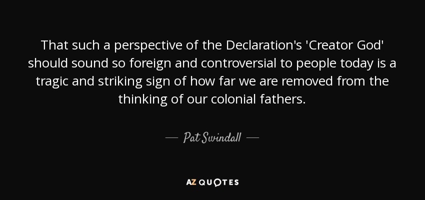 That such a perspective of the Declaration's 'Creator God' should sound so foreign and controversial to people today is a tragic and striking sign of how far we are removed from the thinking of our colonial fathers. - Pat Swindall