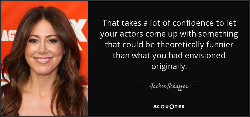 That takes a lot of confidence to let your actors come up with something that could be theoretically funnier than what you had envisioned originally. - Jackie Schaffer