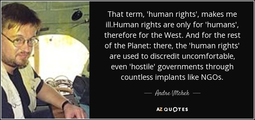 That term, 'human rights', makes me ill.Human rights are only for 'humans', therefore for the West. And for the rest of the Planet: there, the 'human rights' are used to discredit uncomfortable, even 'hostile' governments through countless implants like NGOs. - Andre Vltchek