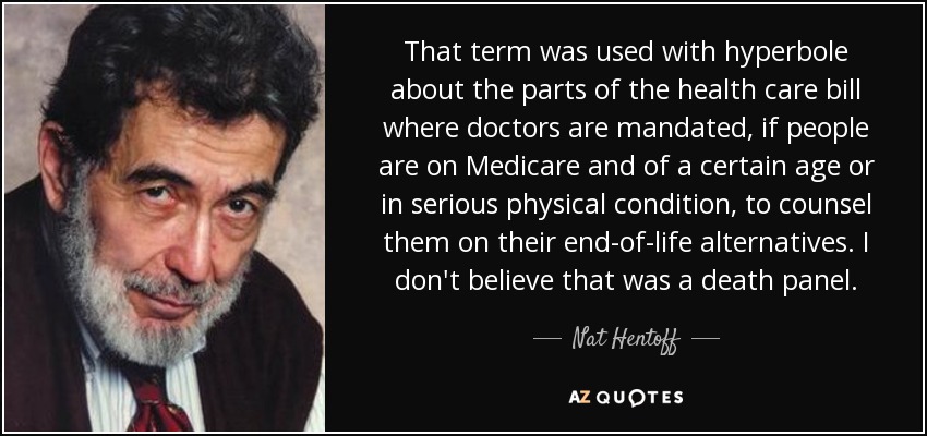 That term was used with hyperbole about the parts of the health care bill where doctors are mandated, if people are on Medicare and of a certain age or in serious physical condition, to counsel them on their end-of-life alternatives. I don't believe that was a death panel. - Nat Hentoff