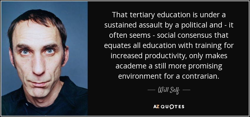 That tertiary education is under a sustained assault by a political and - it often seems - social consensus that equates all education with training for increased productivity, only makes academe a still more promising environment for a contrarian. - Will Self