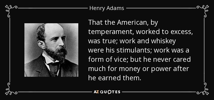 That the American, by temperament, worked to excess, was true; work and whiskey were his stimulants; work was a form of vice; but he never cared much for money or power after he earned them. - Henry Adams