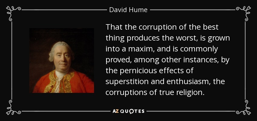 That the corruption of the best thing produces the worst, is grown into a maxim, and is commonly proved, among other instances, by the pernicious effects of superstition and enthusiasm, the corruptions of true religion. - David Hume
