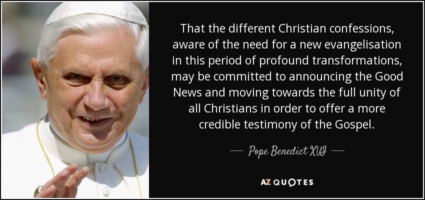 That the different Christian confessions, aware of the need for a new evangelisation in this period of profound transformations, may be committed to announcing the Good News and moving towards the full unity of all Christians in order to offer a more credible testimony of the Gospel. - Pope Benedict XVI