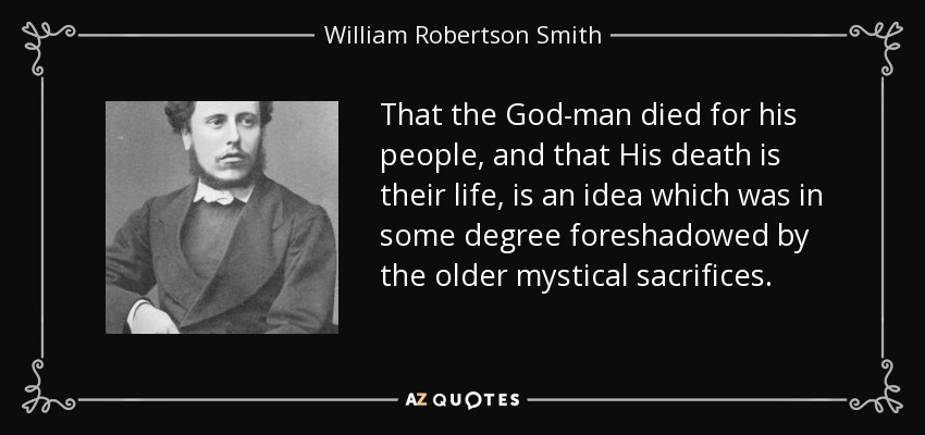 That the God-man died for his people, and that His death is their life, is an idea which was in some degree foreshadowed by the older mystical sacrifices. - William Robertson Smith