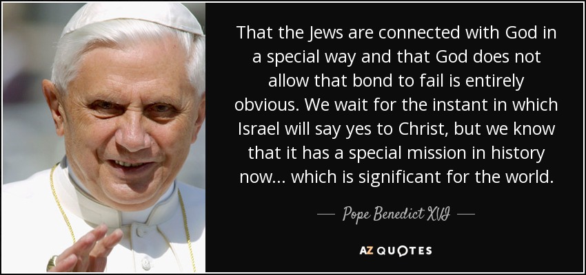 That the Jews are connected with God in a special way and that God does not allow that bond to fail is entirely obvious. We wait for the instant in which Israel will say yes to Christ, but we know that it has a special mission in history now ... which is significant for the world. - Pope Benedict XVI