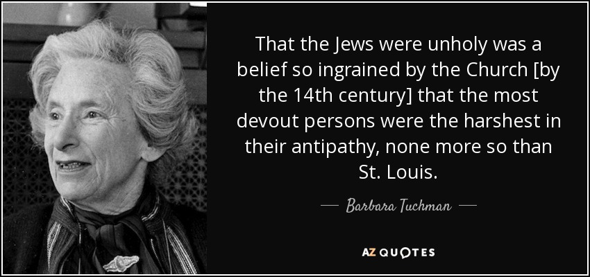 That the Jews were unholy was a belief so ingrained by the Church [by the 14th century] that the most devout persons were the harshest in their antipathy, none more so than St. Louis. - Barbara Tuchman