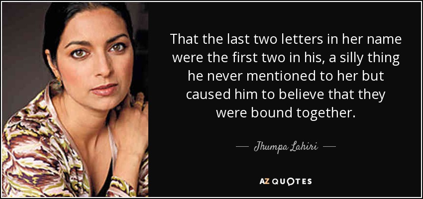 That the last two letters in her name were the first two in his, a silly thing he never mentioned to her but caused him to believe that they were bound together. - Jhumpa Lahiri
