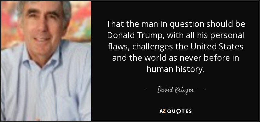 That the man in question should be Donald Trump, with all his personal flaws, challenges the United States and the world as never before in human history. - David Krieger