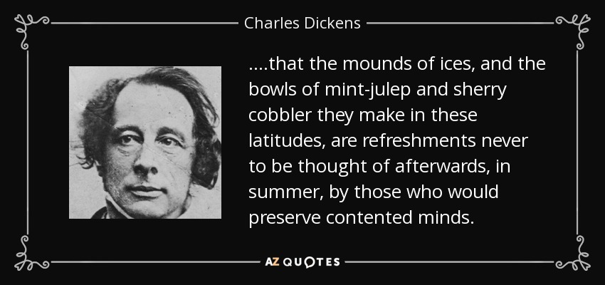 ....that the mounds of ices, and the bowls of mint-julep and sherry cobbler they make in these latitudes, are refreshments never to be thought of afterwards, in summer, by those who would preserve contented minds. - Charles Dickens