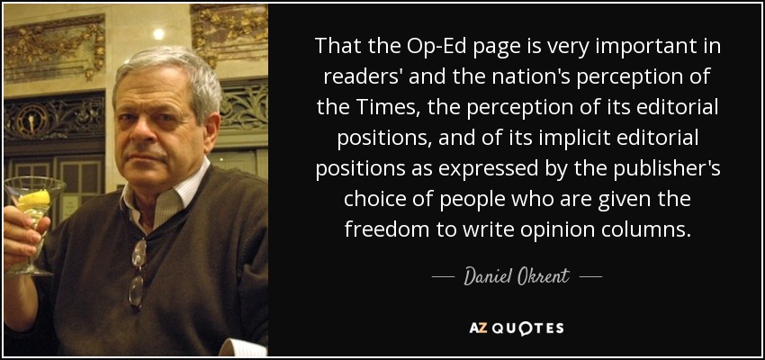 That the Op-Ed page is very important in readers' and the nation's perception of the Times, the perception of its editorial positions, and of its implicit editorial positions as expressed by the publisher's choice of people who are given the freedom to write opinion columns. - Daniel Okrent