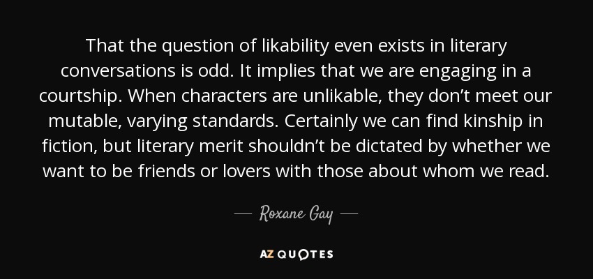 That the question of likability even exists in literary conversations is odd. It implies that we are engaging in a courtship. When characters are unlikable, they don’t meet our mutable, varying standards. Certainly we can find kinship in fiction, but literary merit shouldn’t be dictated by whether we want to be friends or lovers with those about whom we read. - Roxane Gay