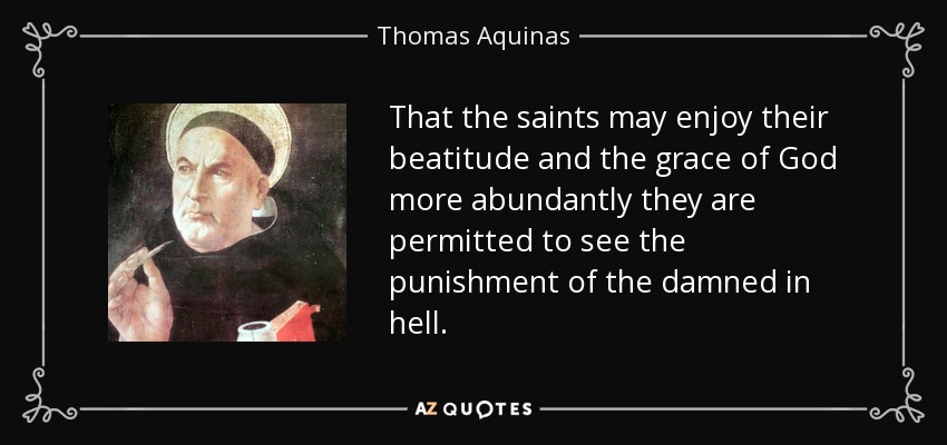 That the saints may enjoy their beatitude and the grace of God more abundantly they are permitted to see the punishment of the damned in hell. - Thomas Aquinas