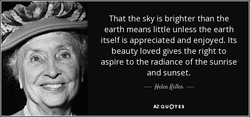 That the sky is brighter than the earth means little unless the earth itself is appreciated and enjoyed. Its beauty loved gives the right to aspire to the radiance of the sunrise and sunset. - Helen Keller