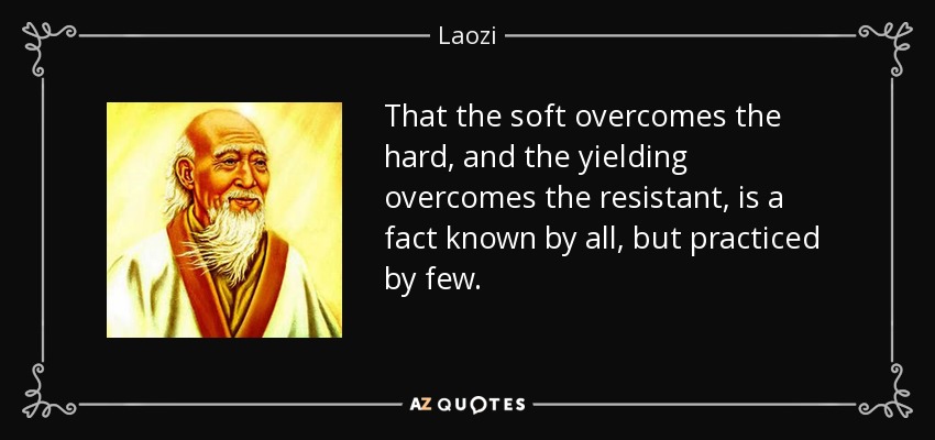 That the soft overcomes the hard, and the yielding overcomes the resistant, is a fact known by all, but practiced by few. - Laozi
