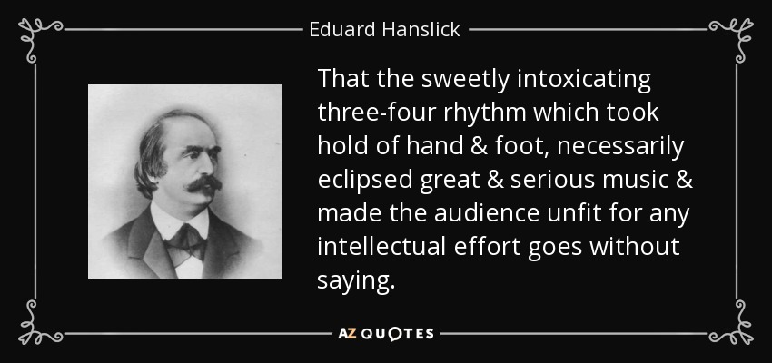 That the sweetly intoxicating three-four rhythm which took hold of hand & foot, necessarily eclipsed great & serious music & made the audience unfit for any intellectual effort goes without saying. - Eduard Hanslick