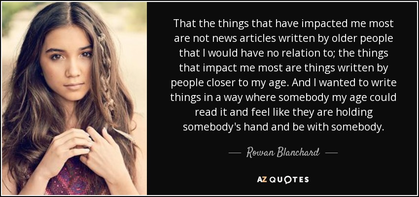 That the things that have impacted me most are not news articles written by older people that I would have no relation to; the things that impact me most are things written by people closer to my age. And I wanted to write things in a way where somebody my age could read it and feel like they are holding somebody's hand and be with somebody. - Rowan Blanchard