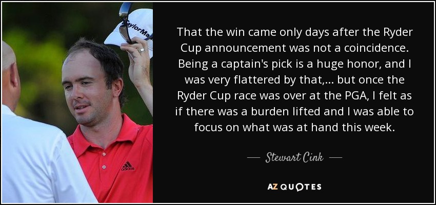 That the win came only days after the Ryder Cup announcement was not a coincidence. Being a captain's pick is a huge honor, and I was very flattered by that, ... but once the Ryder Cup race was over at the PGA, I felt as if there was a burden lifted and I was able to focus on what was at hand this week. - Stewart Cink