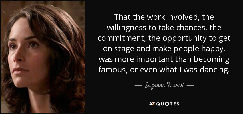 That the work involved, the willingness to take chances, the commitment, the opportunity to get on stage and make people happy, was more important than becoming famous, or even what I was dancing. - Suzanne Farrell