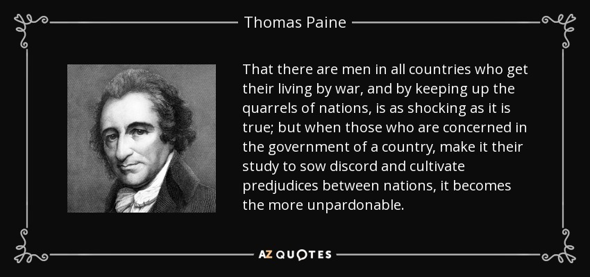 That there are men in all countries who get their living by war, and by keeping up the quarrels of nations, is as shocking as it is true; but when those who are concerned in the government of a country, make it their study to sow discord and cultivate predjudices between nations, it becomes the more unpardonable. - Thomas Paine