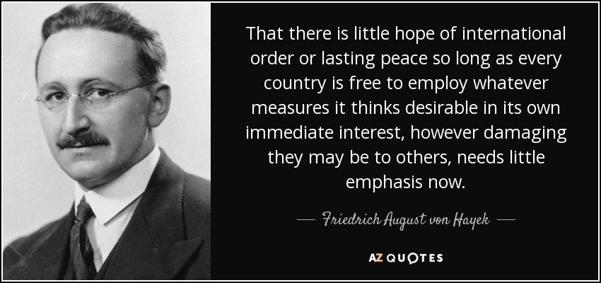 That there is little hope of international order or lasting peace so long as every country is free to employ whatever measures it thinks desirable in its own immediate interest, however damaging they may be to others, needs little emphasis now. - Friedrich August von Hayek