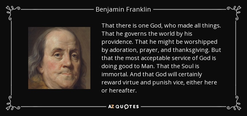 That there is one God, who made all things. That he governs the world by his providence. That he might be worshipped by adoration, prayer, and thanksgiving. But that the most acceptable service of God is doing good to Man. That the Soul is immortal. And that God will certainly reward virtue and punish vice, either here or hereafter. - Benjamin Franklin