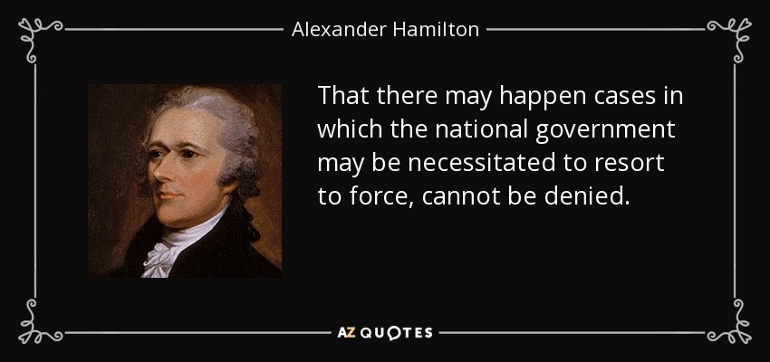 That there may happen cases in which the national government may be necessitated to resort to force, cannot be denied. - Alexander Hamilton