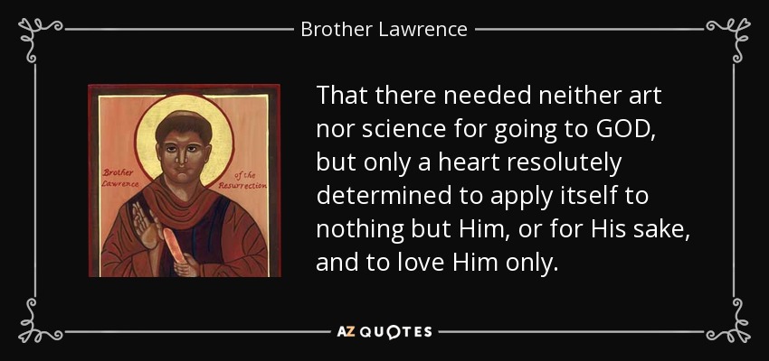 That there needed neither art nor science for going to GOD, but only a heart resolutely determined to apply itself to nothing but Him, or for His sake, and to love Him only. - Brother Lawrence