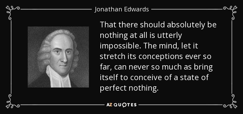 That there should absolutely be nothing at all is utterly impossible. The mind, let it stretch its conceptions ever so far, can never so much as bring itself to conceive of a state of perfect nothing. - Jonathan Edwards