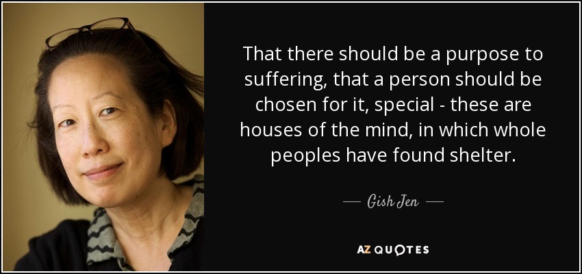 That there should be a purpose to suffering, that a person should be chosen for it, special - these are houses of the mind, in which whole peoples have found shelter. - Gish Jen
