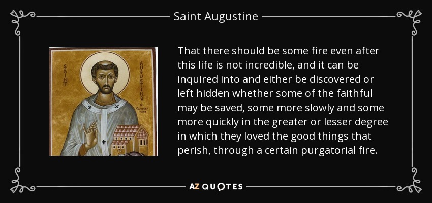 That there should be some fire even after this life is not incredible, and it can be inquired into and either be discovered or left hidden whether some of the faithful may be saved, some more slowly and some more quickly in the greater or lesser degree in which they loved the good things that perish, through a certain purgatorial fire. - Saint Augustine