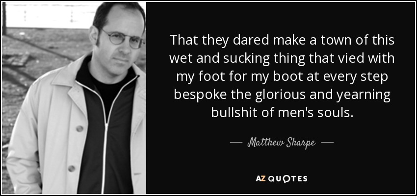 That they dared make a town of this wet and sucking thing that vied with my foot for my boot at every step bespoke the glorious and yearning bullshit of men's souls. - Matthew Sharpe