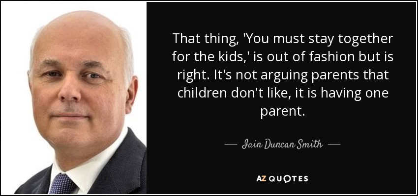 That thing, 'You must stay together for the kids,' is out of fashion but is right. It's not arguing parents that children don't like, it is having one parent. - Iain Duncan Smith