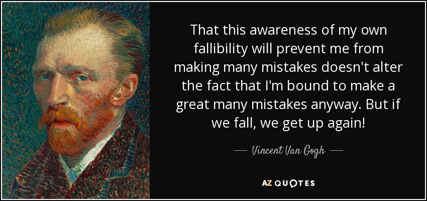 That this awareness of my own fallibility will prevent me from making many mistakes doesn't alter the fact that I'm bound to make a great many mistakes anyway. But if we fall, we get up again! - Vincent Van Gogh