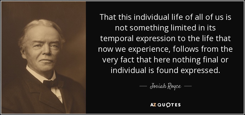 That this individual life of all of us is not something limited in its temporal expression to the life that now we experience, follows from the very fact that here nothing final or individual is found expressed. - Josiah Royce