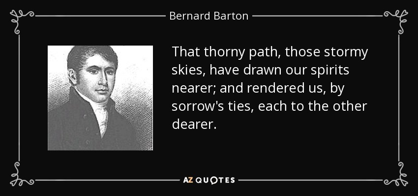 That thorny path, those stormy skies, have drawn our spirits nearer; and rendered us, by sorrow's ties, each to the other dearer. - Bernard Barton