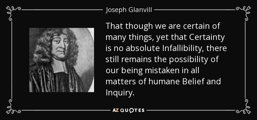That though we are certain of many things, yet that Certainty is no absolute Infallibility, there still remains the possibility of our being mistaken in all matters of humane Belief and Inquiry. - Joseph Glanvill