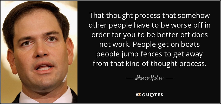 That thought process that somehow other people have to be worse off in order for you to be better off does not work. People get on boats people jump fences to get away from that kind of thought process. - Marco Rubio