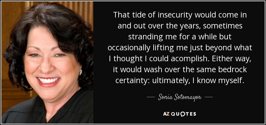 That tide of insecurity would come in and out over the years, sometimes stranding me for a while but occasionally lifting me just beyond what I thought I could acomplish. Either way, it would wash over the same bedrock certainty: ultimately, I know myself. - Sonia Sotomayor