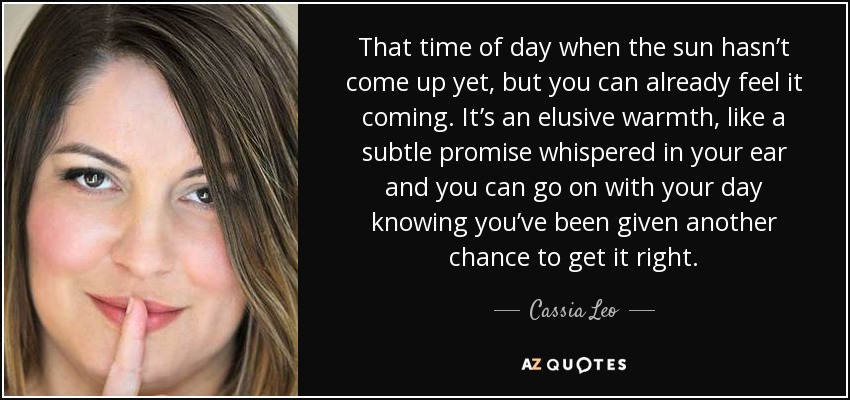 That time of day when the sun hasn’t come up yet, but you can already feel it coming. It’s an elusive warmth, like a subtle promise whispered in your ear and you can go on with your day knowing you’ve been given another chance to get it right. - Cassia Leo