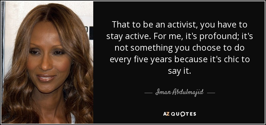 That to be an activist, you have to stay active. For me, it's profound; it's not something you choose to do every five years because it's chic to say it. - Iman Abdulmajid