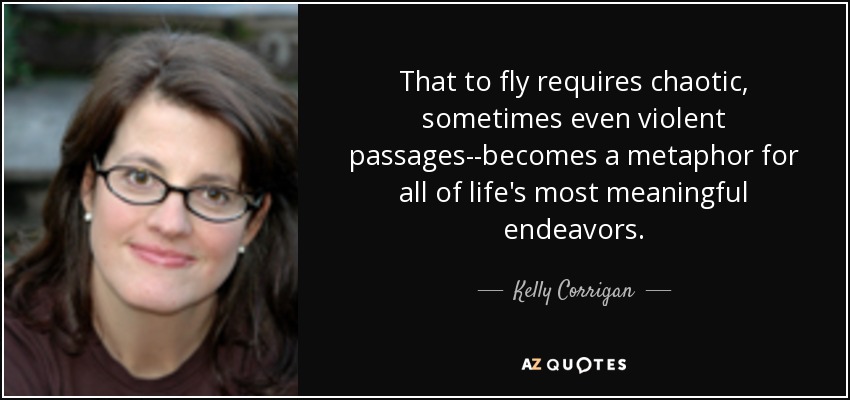 That to fly requires chaotic, sometimes even violent passages--becomes a metaphor for all of life's most meaningful endeavors. - Kelly Corrigan
