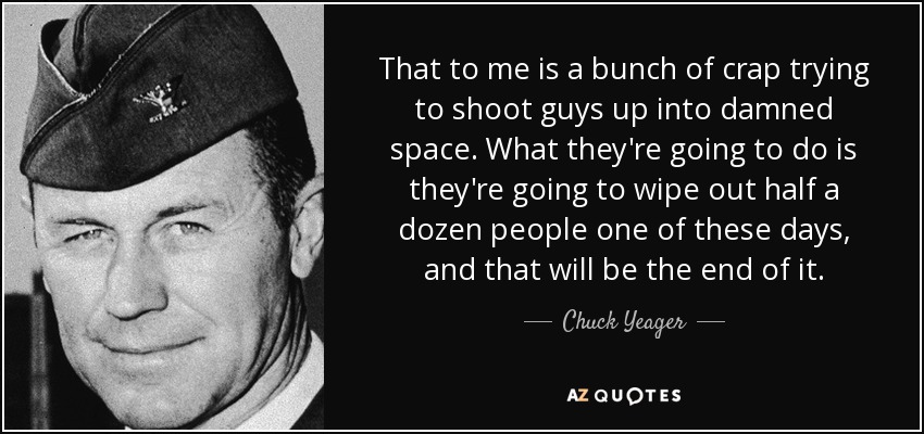 That to me is a bunch of crap trying to shoot guys up into damned space. What they're going to do is they're going to wipe out half a dozen people one of these days, and that will be the end of it. - Chuck Yeager