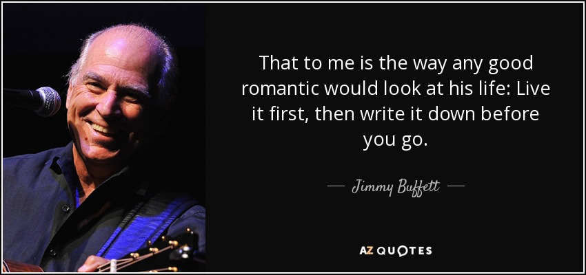 That to me is the way any good romantic would look at his life: Live it first, then write it down before you go. - Jimmy Buffett