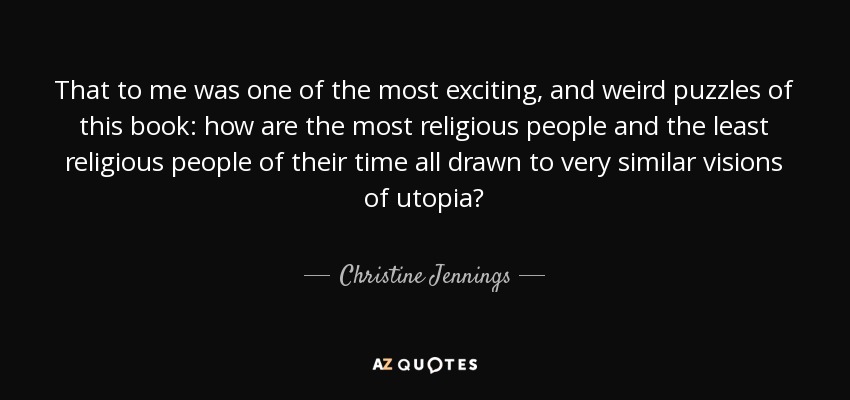 That to me was one of the most exciting, and weird puzzles of this book: how are the most religious people and the least religious people of their time all drawn to very similar visions of utopia? - Christine Jennings
