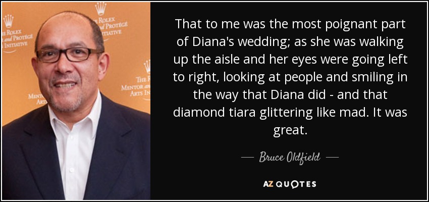 That to me was the most poignant part of Diana's wedding; as she was walking up the aisle and her eyes were going left to right, looking at people and smiling in the way that Diana did - and that diamond tiara glittering like mad. It was great. - Bruce Oldfield