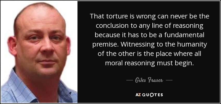 That torture is wrong can never be the conclusion to any line of reasoning because it has to be a fundamental premise. Witnessing to the humanity of the other is the place where all moral reasoning must begin. - Giles Fraser