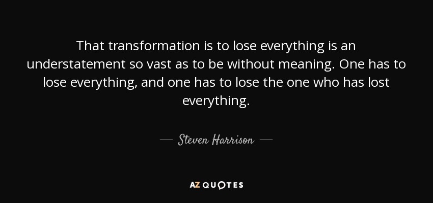 That transformation is to lose everything is an understatement so vast as to be without meaning. One has to lose everything, and one has to lose the one who has lost everything. - Steven Harrison
