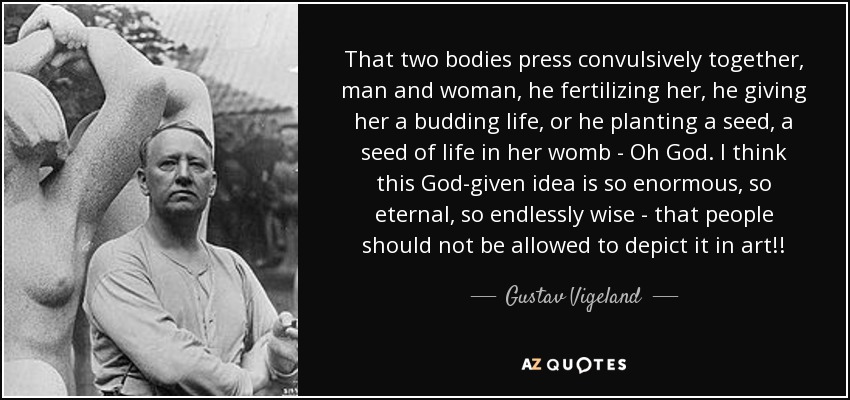 That two bodies press convulsively together, man and woman, he fertilizing her, he giving her a budding life, or he planting a seed, a seed of life in her womb - Oh God. I think this God-given idea is so enormous, so eternal, so endlessly wise - that people should not be allowed to depict it in art!! - Gustav Vigeland