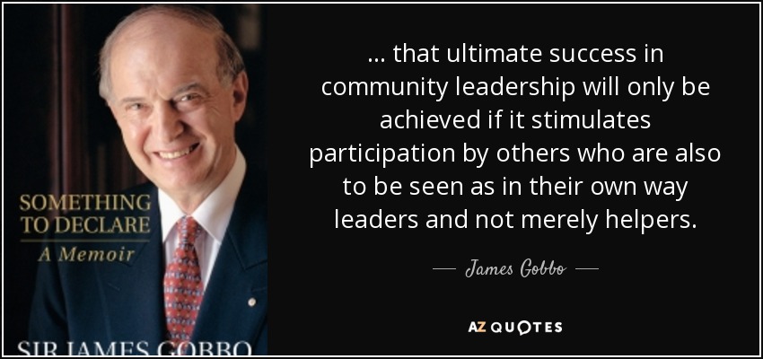 ... that ultimate success in community leadership will only be achieved if it stimulates participation by others who are also to be seen as in their own way leaders and not merely helpers. - James Gobbo